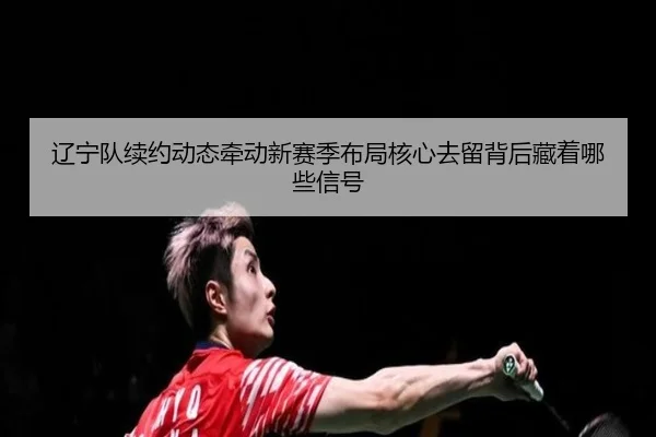 辽宁队续约动态牵动新赛季布局核心去留背后藏着哪些信号