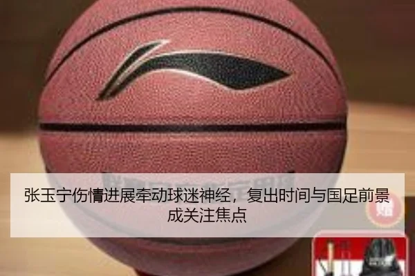 张玉宁伤情进展牵动球迷神经，复出时间与国足前景成关注焦点
